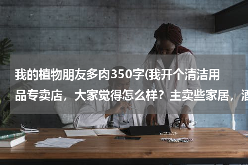 我的植物朋友多肉350字(我开个清洁用品专卖店,大家觉得怎么样?主卖些家居,酒店用的清洁用品 请问要进些什么货啊 越全越好?)