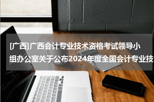 [广西]广西会计专业技术资格考试领导小组办公室关于公布2024年度全国会计专业技术中级资格考试广西考区成绩、报考资格审核等有关事项的通知